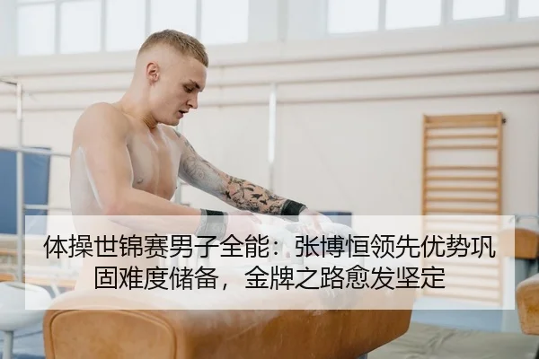 体操世锦赛男子全能：张博恒领先优势巩固难度储备，金牌之路愈发坚定